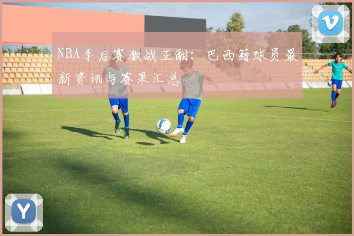 NBA季后赛激战正酣：巴西籍球员最新资讯与赛果汇总