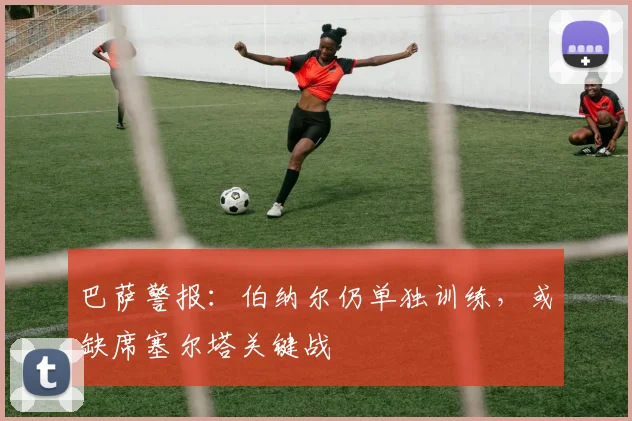 巴萨警报：伯纳尔仍单独训练，或缺席塞尔塔关键战
