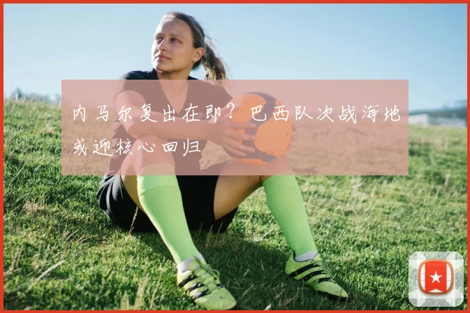 内马尔复出在即？巴西队次战海地或迎核心回归
