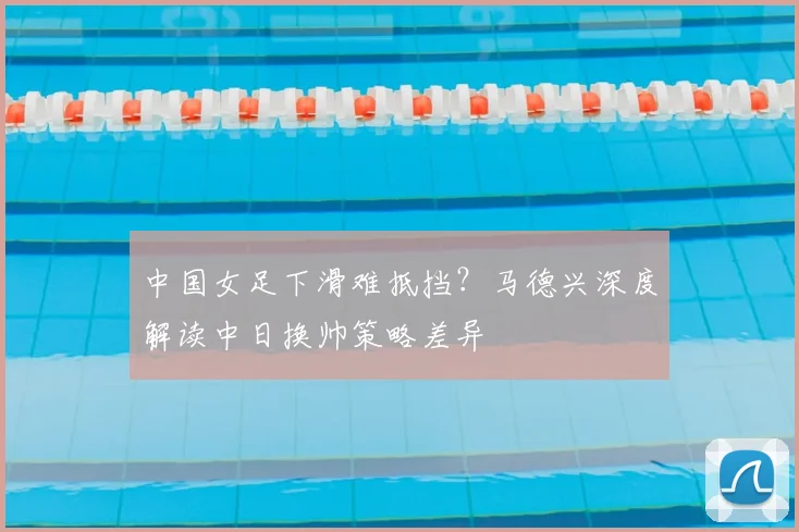 中国女足下滑难抵挡？马德兴深度解读中日换帅策略差异