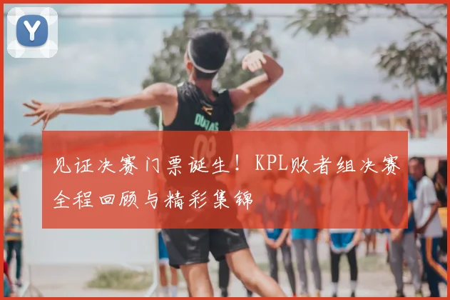 见证决赛门票诞生！KPL败者组决赛全程回顾与精彩集锦