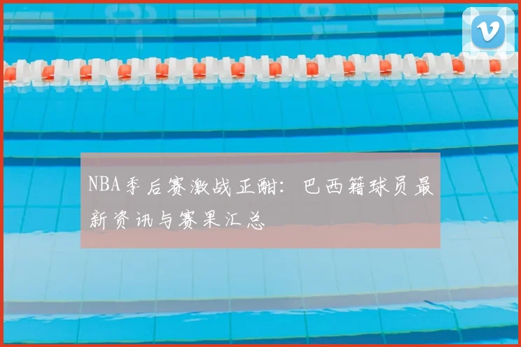 NBA季后赛激战正酣:巴西籍球员最新资讯与赛果汇总