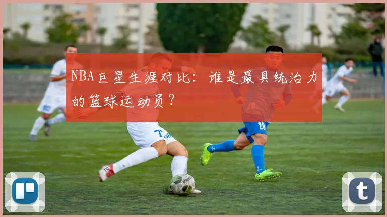 NBA巨星生涯对比：谁是最具统治力的篮球运动员？