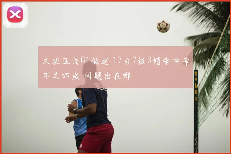 文班亚马G1低迷 17分7板3帽命中率不足四成 问题出在哪