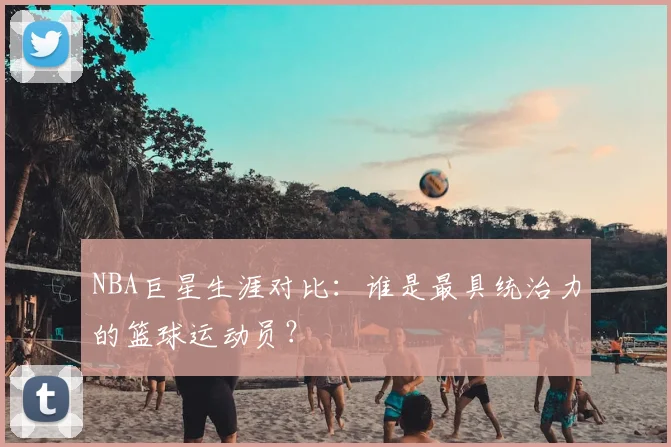 NBA巨星生涯对比：谁是最具统治力的篮球运动员？