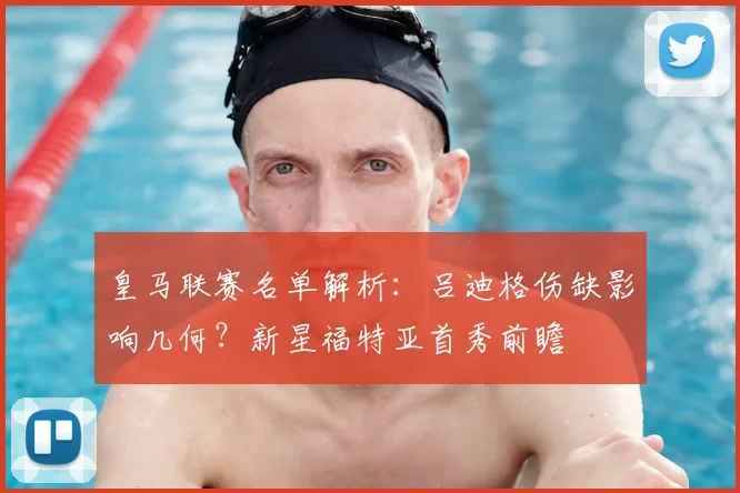 皇马联赛名单解析：吕迪格伤缺影响几何？新星福特亚首秀前瞻