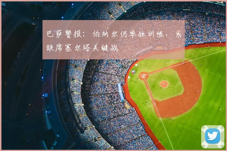 巴萨警报：伯纳尔仍单独训练，或缺席塞尔塔关键战