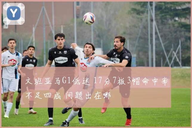 文班亚马G1低迷 17分7板3帽命中率不足四成 问题出在哪