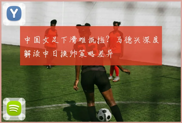 中国女足下滑难抵挡？马德兴深度解读中日换帅策略差异