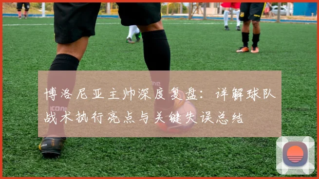 博洛尼亚主帅深度复盘:详解球队战术执行亮点与关键失误总结