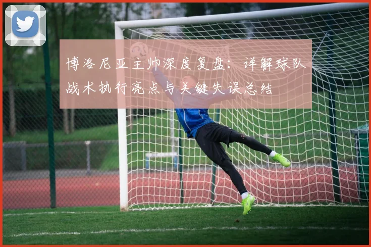 博洛尼亚主帅深度复盘：详解球队战术执行亮点与关键失误总结